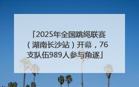 2025年全国跳绳联赛（湖南长沙站）开幕，76支队伍989人参与角逐