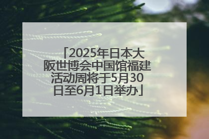 2025年日本大阪世博会中国馆福建活动周将于5月30日至6月1日举办