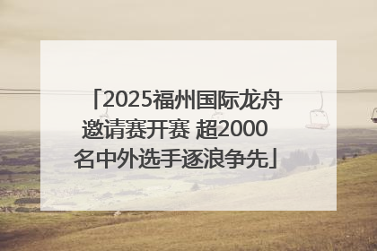 2025福州国际龙舟邀请赛开赛 超2000名中外选手逐浪争先