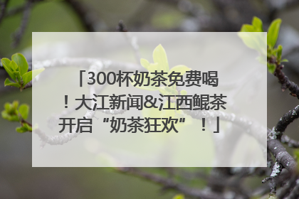 300杯奶茶免费喝！大江新闻&江西鲲茶开启“奶茶狂欢”！