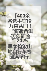 400余名选手穿梭万亩茶园！“骑遇普洱·迈象征途”2025思茅倚象山地自行车赛圆满举行
